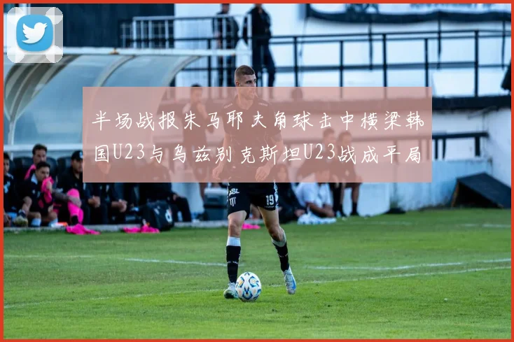 半场战报朱马耶夫角球击中横梁韩国U23与乌兹别克斯坦U23战成平局