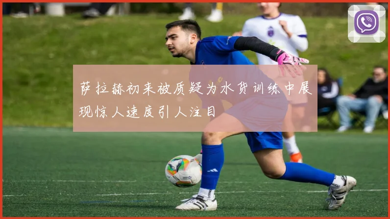 萨拉赫初来被质疑为水货训练中展现惊人速度引人注目