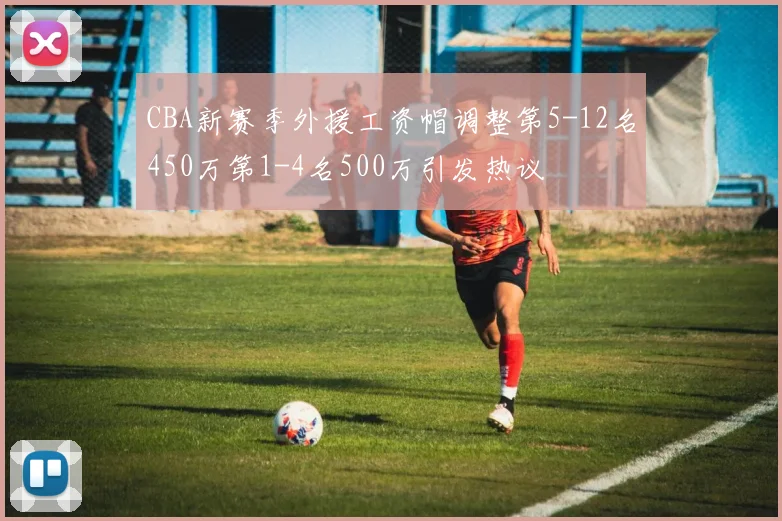 CBA新赛季外援工资帽调整第5-12名450万第1-4名500万引发热议