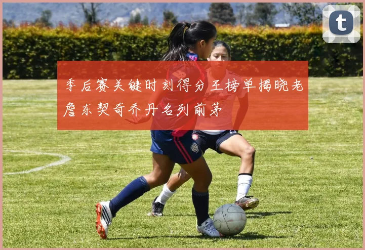 季后赛关键时刻得分王榜单揭晓老詹东契奇乔丹名列前茅