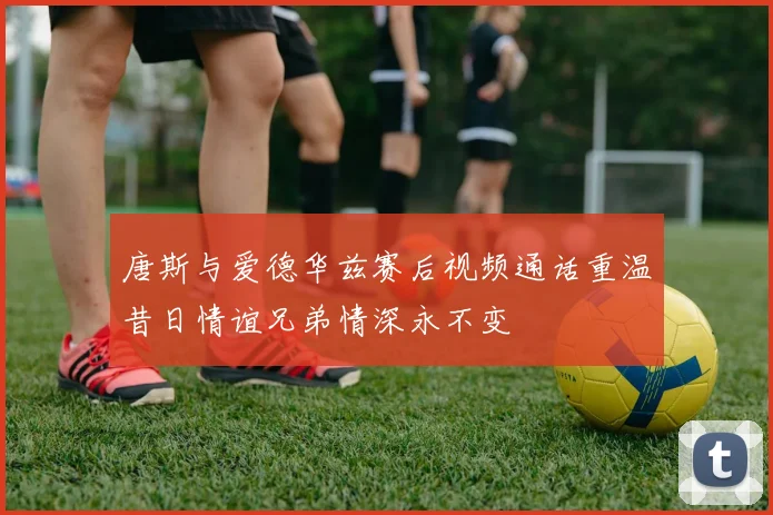 唐斯与爱德华兹赛后视频通话重温昔日情谊兄弟情深永不变