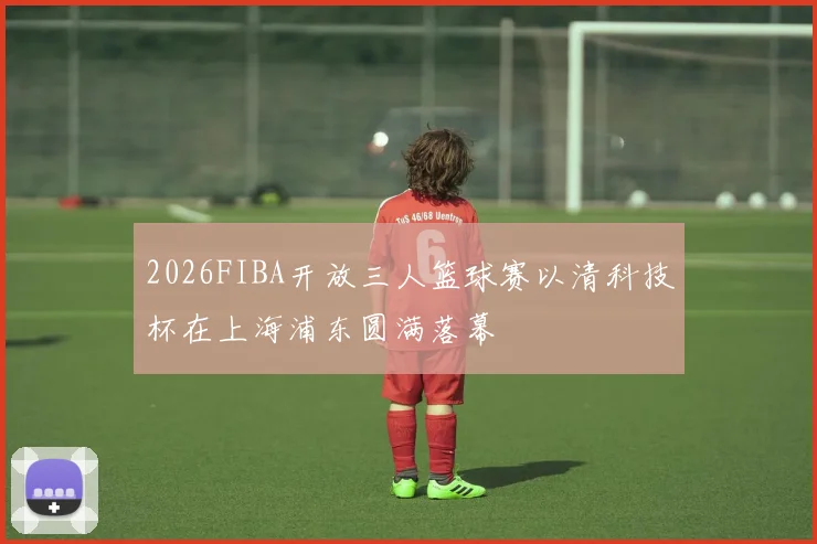 2026FIBA开放三人篮球赛以清科技杯在上海浦东圆满落幕