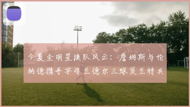 今夏全明星换队风云：詹姆斯与伦纳德携手字母兰德尔三球莫兰特共创辉煌