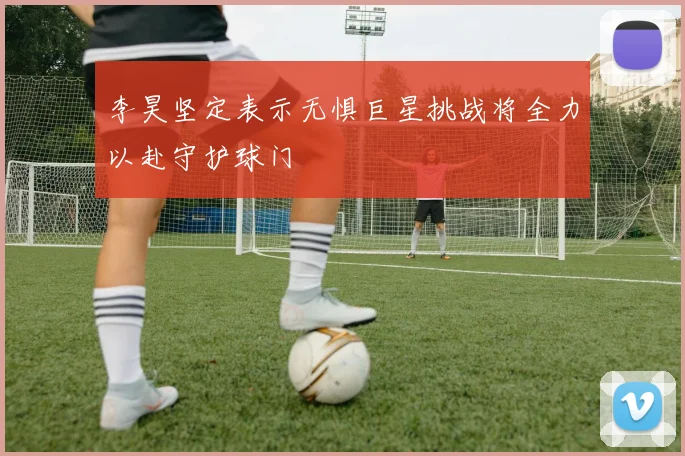 李昊坚定表示无惧巨星挑战将全力以赴守护球门