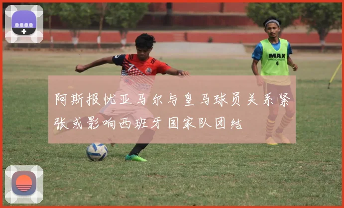 阿斯报忧亚马尔与皇马球员关系紧张或影响西班牙国家队团结