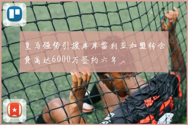 皇马强势引援库库雷利亚加盟转会费高达6000万签约六年