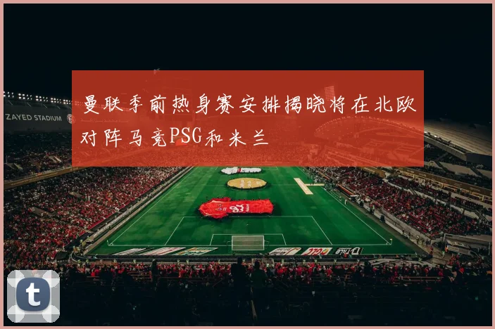 曼联季前热身赛安排揭晓将在北欧对阵马竞PSG和米兰