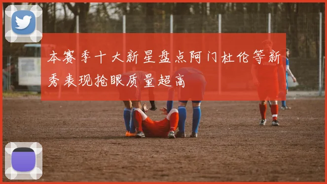本赛季十大新星盘点阿门杜伦等新秀表现抢眼质量超高