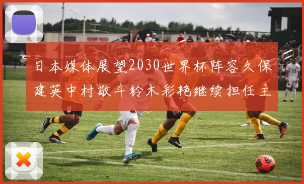 日本媒体展望2030世界杯阵容久保建英中村敬斗铃木彩艳继续担任主力