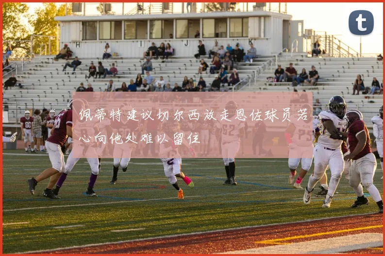 佩蒂特建议切尔西放走恩佐球员若心向他处难以留住