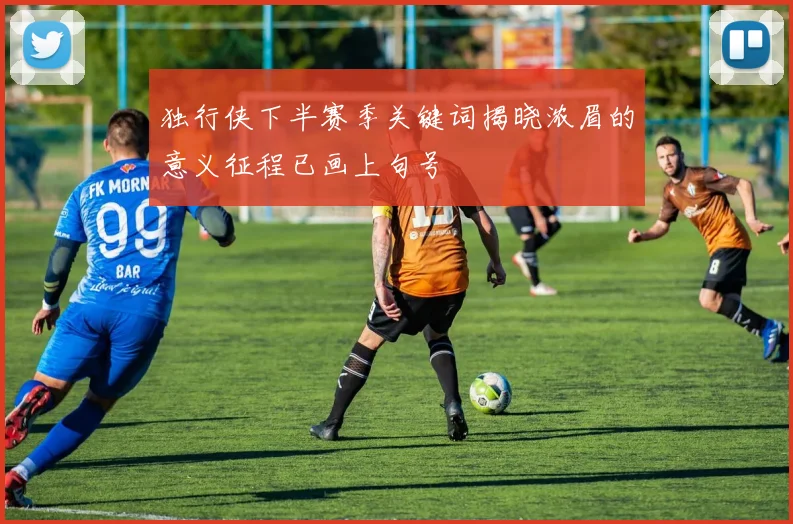 独行侠下半赛季关键词揭晓浓眉的意义征程已画上句号
