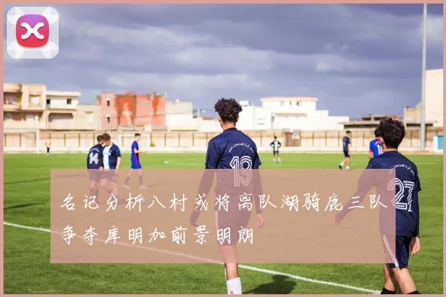 名记分析八村或将离队湖骑鹿三队争夺库明加前景明朗