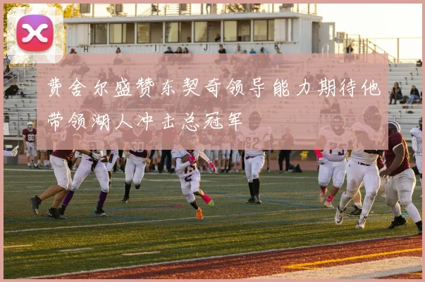 费舍尔盛赞东契奇领导能力期待他带领湖人冲击总冠军