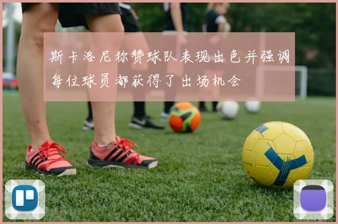 斯卡洛尼称赞球队表现出色并强调每位球员都获得了出场机会