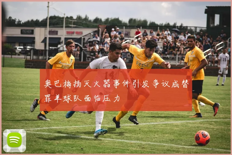 奥巴梅扬灭火器事件引发争议成替罪羊球队面临压力