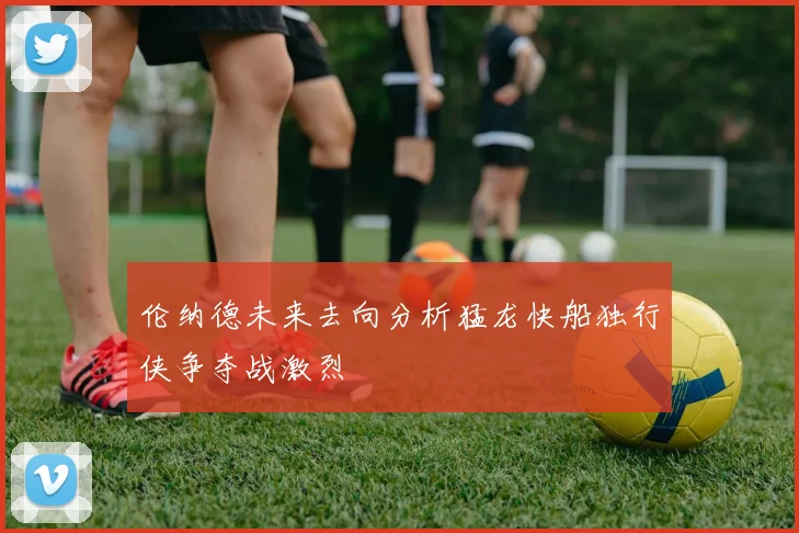 伦纳德未来去向分析猛龙快船独行侠争夺战激烈