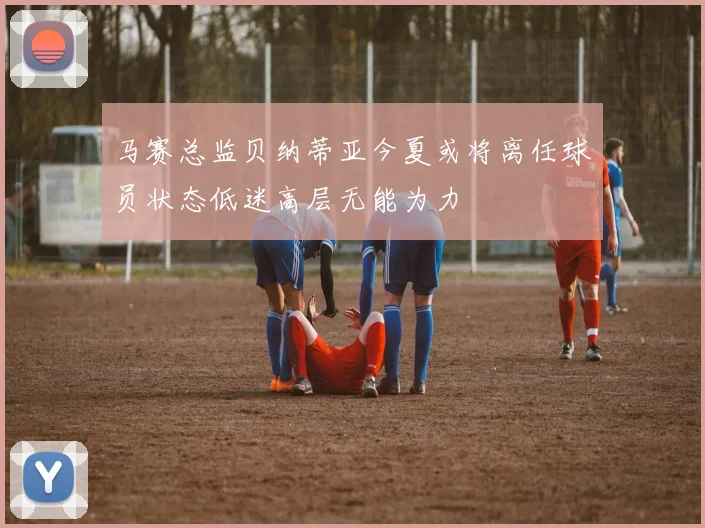 马赛总监贝纳蒂亚今夏或将离任球员状态低迷高层无能为力